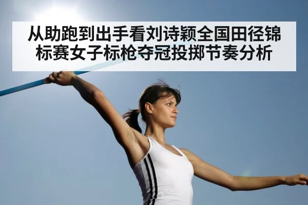 从助跑到出手看刘诗颖全国田径锦标赛女子标枪夺冠投掷节奏分析